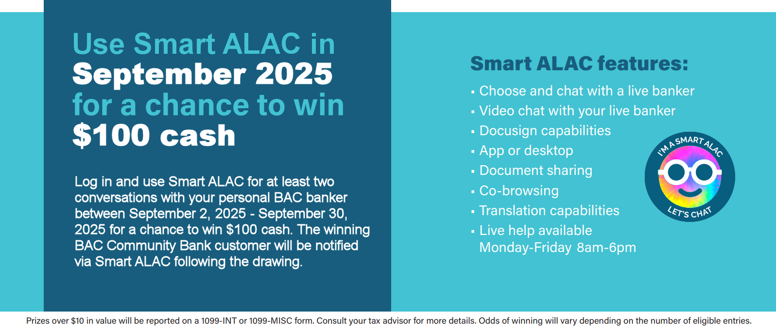 Use Smart ALAC in September 2025 for a chance to win $100 cash. Log in and use Smart ALAC for at least two conversations with your personal BAC banker between September 2, 2025 - September 30, 2025 for a chance to win $100 cash. The winning BAC Community Bank customer will be notified via Smart ALAC following the drawing.