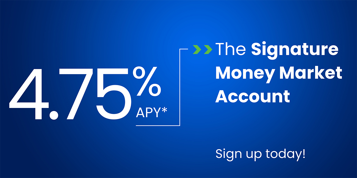 The Signature Money Market Account has 4.75% APY. Ask us for complete details.