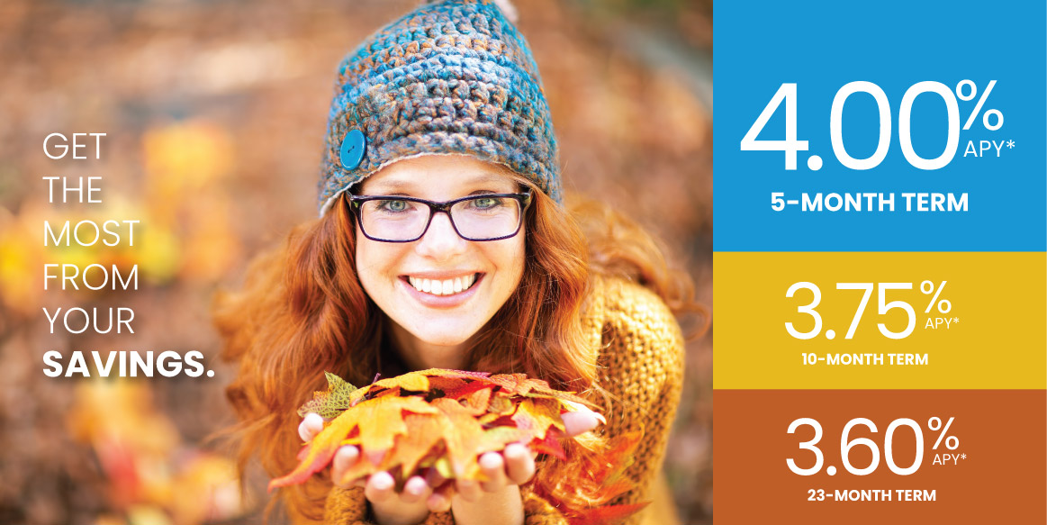 Get the most from your savings with our CD specials. 4.00% APY for a 5-month term, 3.75% APY for a 10-month term, and 3.60% for a 23-month term. Ask us for complete details.