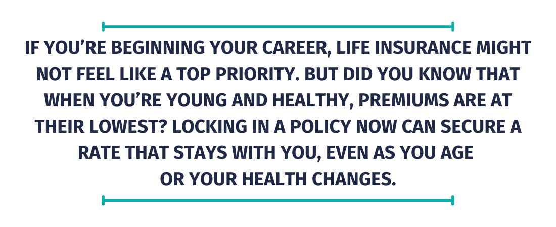 If you&rsquo;re beginning your career, life insurance might not feel like a top priority. But did you know that when you&rsquo;re young and healthy, premiums are at their lowest? Locking in a policy now can secure a rate that stays with you, even as you age  or your health changes.