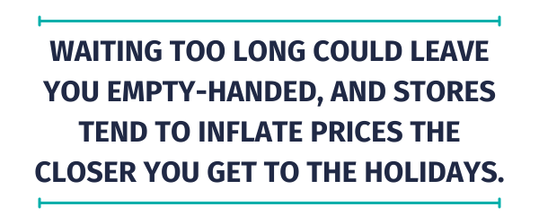 Quote: Waiting too long could leave you empty-handed, and stores tend to inflate prices the closer you get to the holidays. 