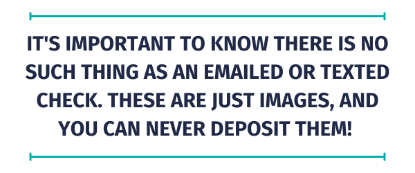 Quote: It's important to know there is NO SUCH THING as an emailed or texted check. These are just images, and you can NEVER deposit them! 