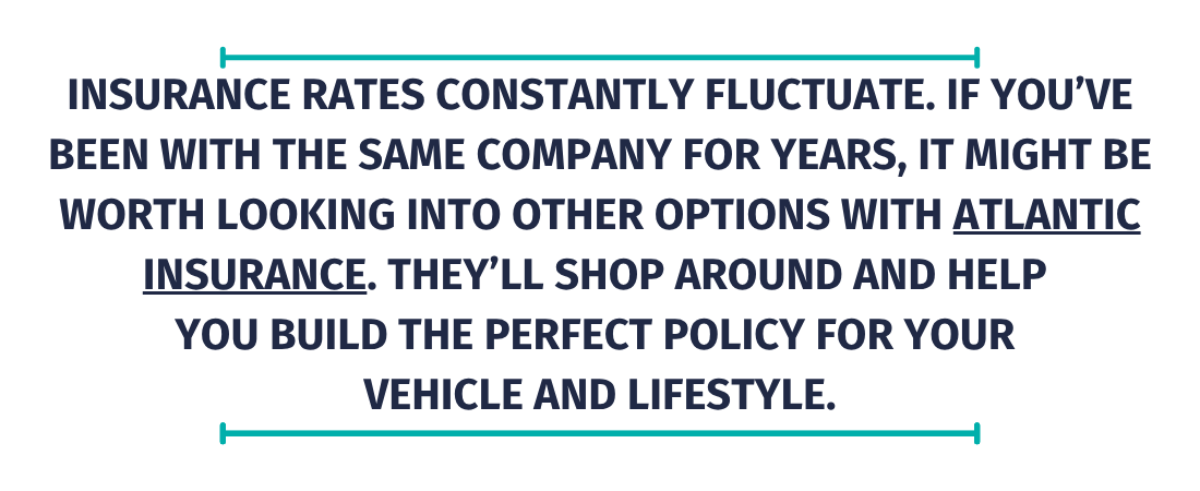 Insurance rates constantly fluctuate. If you&rsquo;ve been with the same company for years, it might be worth looking into other options with Atlantic Insurance. They&rsquo;ll shop around and help  you build the perfect policy for your  vehicle and lifestyle.