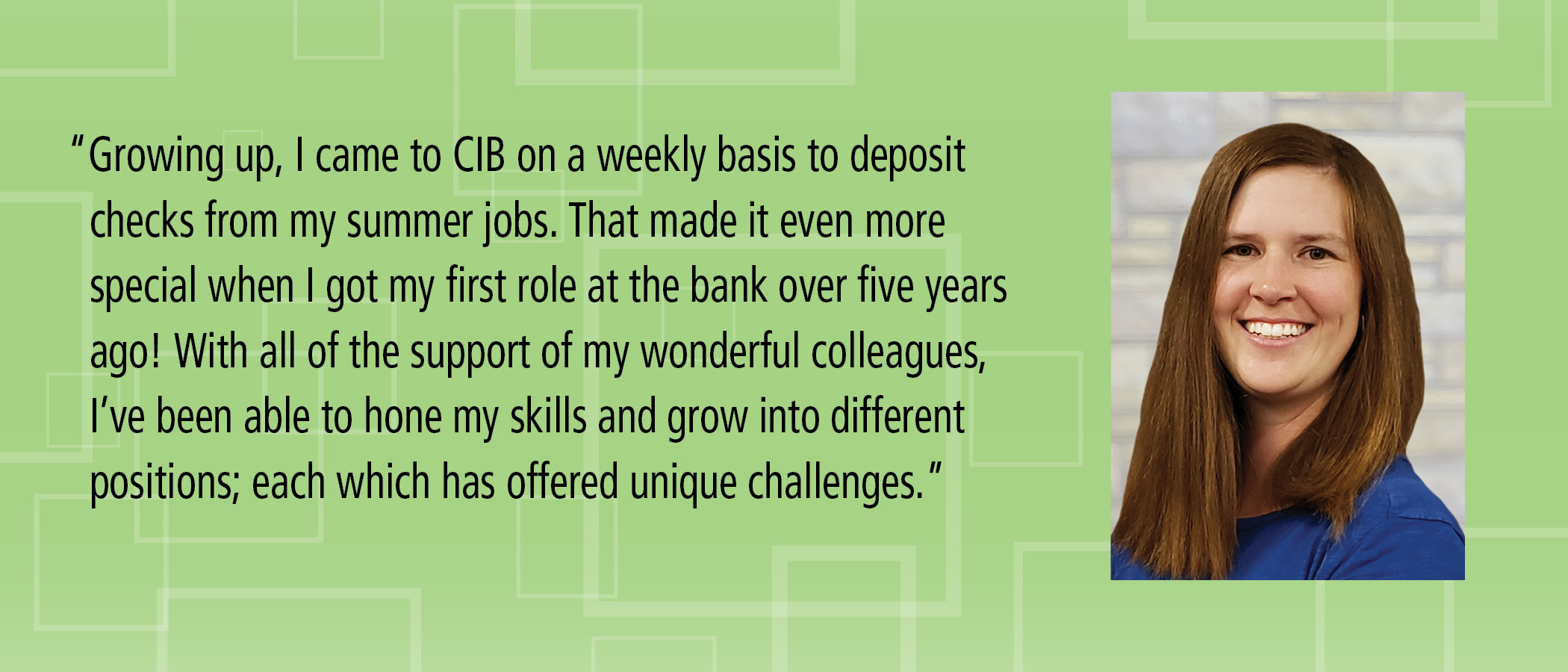 Growing up, I came to CIB on a weekly basis to deposit checks from my summer jobs. That made it even more special when I got my first role at the bank over five years ago! With all of the support of my wonderful colleagues, I?ve been able to hone my skills and grow into different positions; each which has offered unique challenges.
